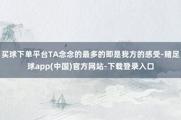 买球下单平台TA念念的最多的即是我方的感受-赌足球app(中国)官方网站-下载登录入口