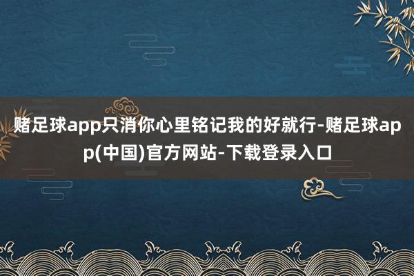 赌足球app只消你心里铭记我的好就行-赌足球app(中国)官方网站-下载登录入口