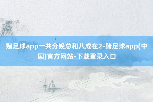 赌足球app一共分娩总和八成在2-赌足球app(中国)官方网站-下载登录入口