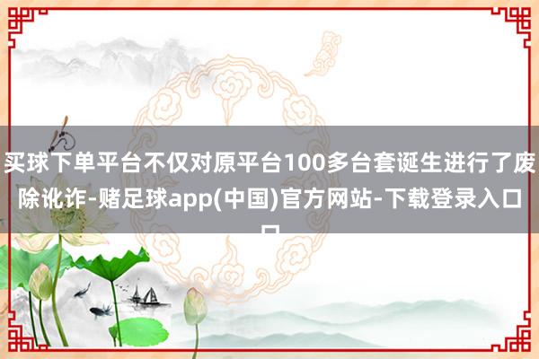 买球下单平台不仅对原平台100多台套诞生进行了废除讹诈-赌足球app(中国)官方网站-下载登录入口