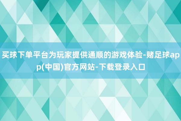 买球下单平台为玩家提供通顺的游戏体验-赌足球app(中国)官方网站-下载登录入口