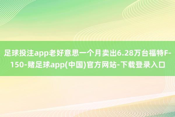 足球投注app老好意思一个月卖出6.28万台福特F-150-赌足球app(中国)官方网站-下载登录入口