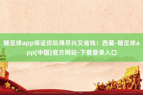 赌足球app保证你玩得尽兴又省钱！西藏-赌足球app(中国)官方网站-下载登录入口