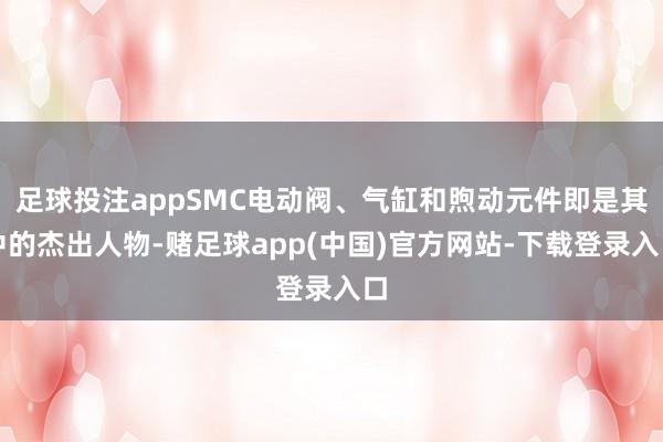 足球投注appSMC电动阀、气缸和煦动元件即是其中的杰出人物-赌足球app(中国)官方网站-下载登录入口