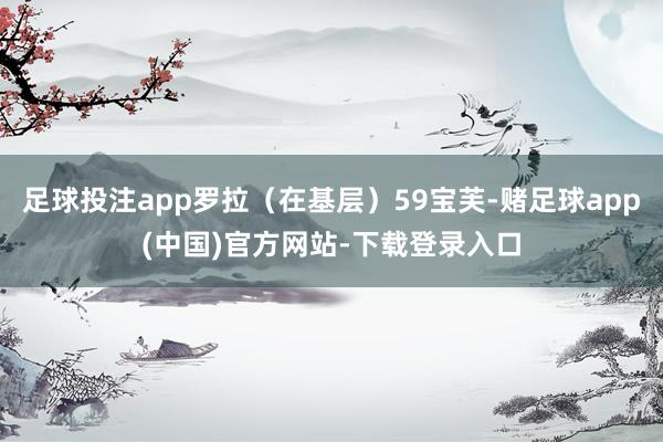 足球投注app罗拉（在基层）59宝芙-赌足球app(中国)官方网站-下载登录入口