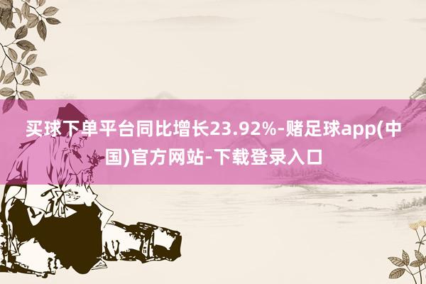 买球下单平台同比增长23.92%-赌足球app(中国)官方网站-下载登录入口