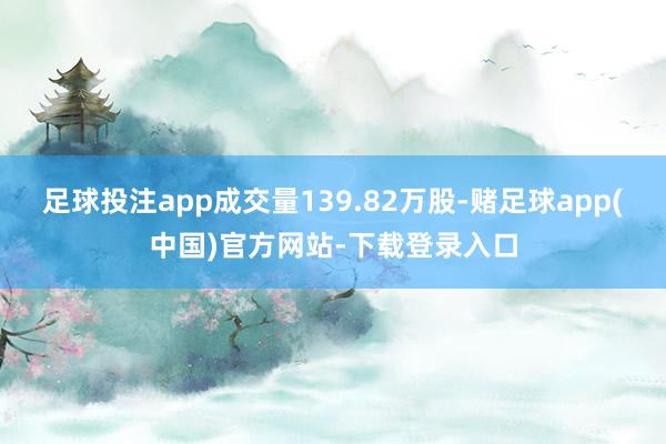 足球投注app成交量139.82万股-赌足球app(中国)官方网站-下载登录入口