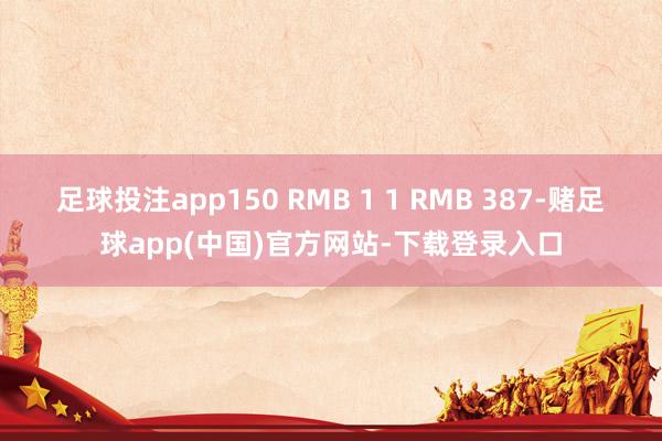 足球投注app150 RMB 1 1 RMB 387-赌足球app(中国)官方网站-下载登录入口