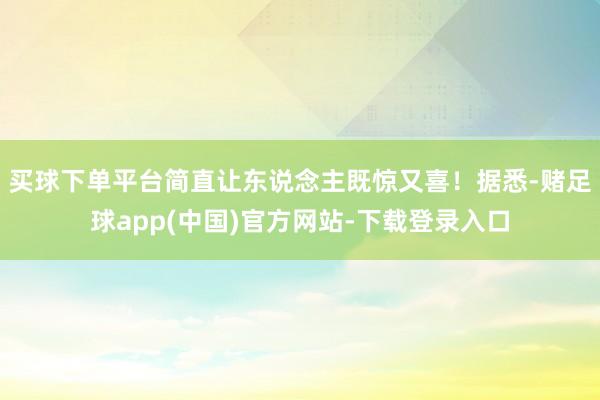 买球下单平台简直让东说念主既惊又喜！据悉-赌足球app(中国)官方网站-下载登录入口