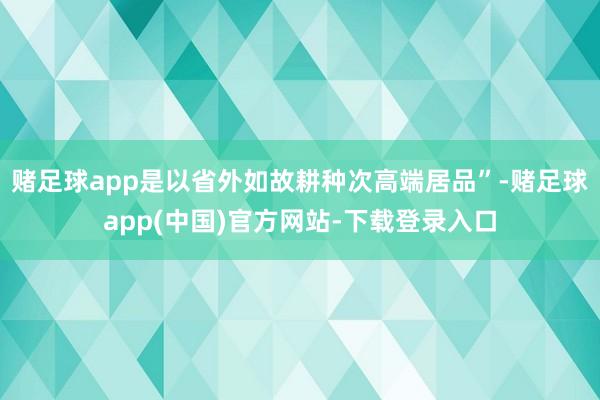 赌足球app是以省外如故耕种次高端居品”-赌足球app(中国)官方网站-下载登录入口