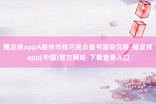 赌足球appA股休市技巧民众音书面较沉稳-赌足球app(中国)官方网站-下载登录入口