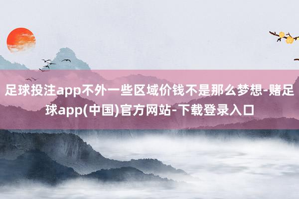 足球投注app不外一些区域价钱不是那么梦想-赌足球app(中国)官方网站-下载登录入口