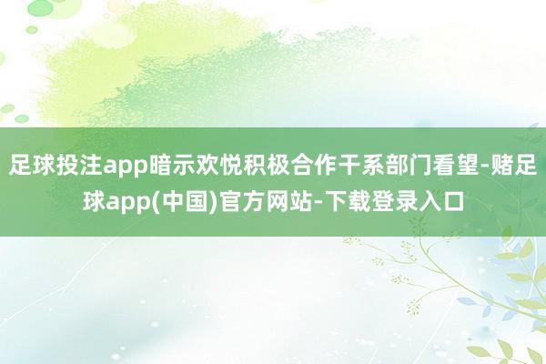 足球投注app暗示欢悦积极合作干系部门看望-赌足球app(中国)官方网站-下载登录入口