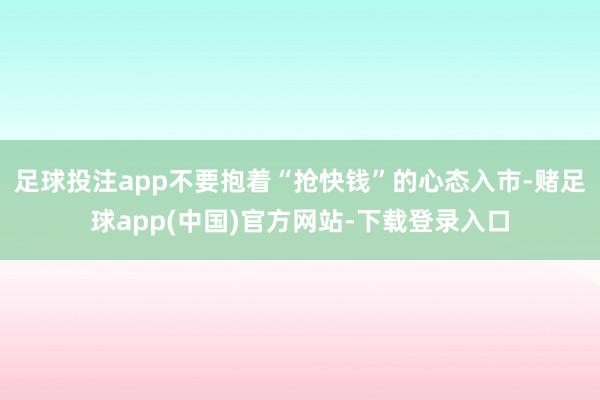 足球投注app不要抱着“抢快钱”的心态入市-赌足球app(中国)官方网站-下载登录入口