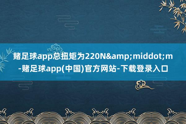 赌足球app总扭矩为220N&middot;m-赌足球app(中国)官方网站-下载登录入口