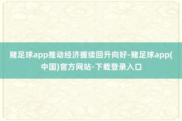 赌足球app推动经济握续回升向好-赌足球app(中国)官方网站-下载登录入口