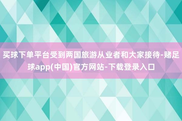 买球下单平台受到两国旅游从业者和大家接待-赌足球app(中国)官方网站-下载登录入口