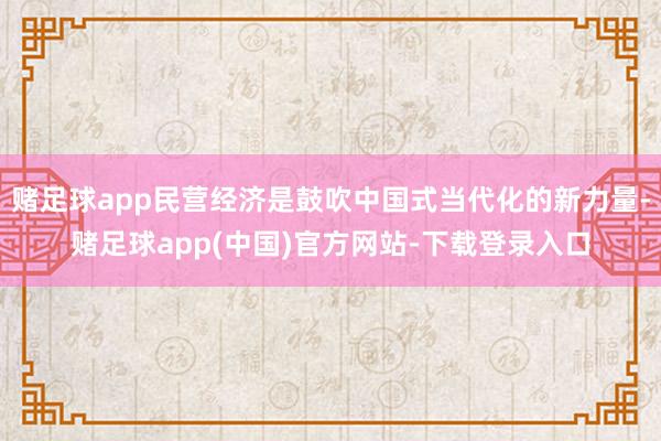 赌足球app民营经济是鼓吹中国式当代化的新力量-赌足球app(中国)官方网站-下载登录入口