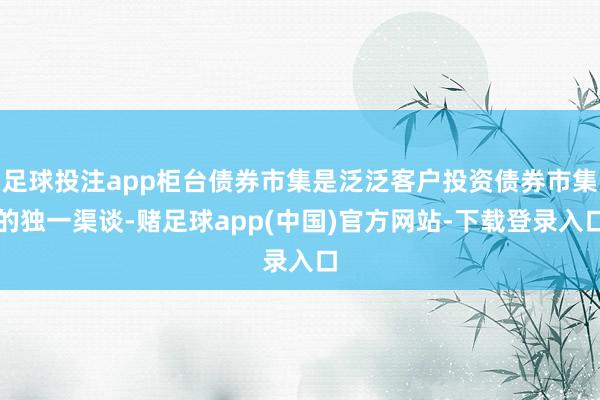 足球投注app柜台债券市集是泛泛客户投资债券市集的独一渠谈-赌足球app(中国)官方网站-下载登录入口