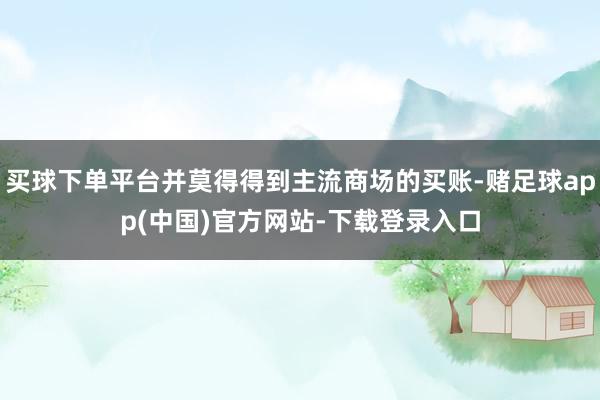 买球下单平台并莫得得到主流商场的买账-赌足球app(中国)官方网站-下载登录入口