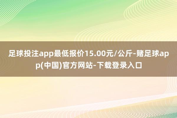 足球投注app最低报价15.00元/公斤-赌足球app(中国)官方网站-下载登录入口