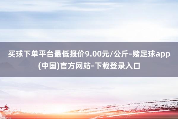 买球下单平台最低报价9.00元/公斤-赌足球app(中国)官方网站-下载登录入口