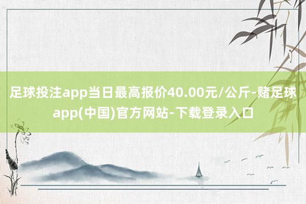 足球投注app当日最高报价40.00元/公斤-赌足球app(中国)官方网站-下载登录入口