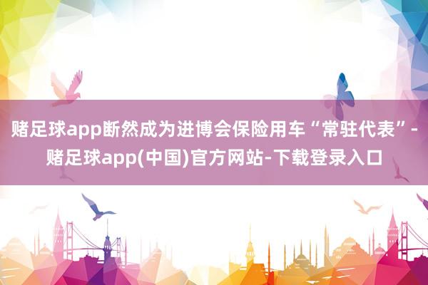 赌足球app断然成为进博会保险用车“常驻代表”-赌足球app(中国)官方网站-下载登录入口