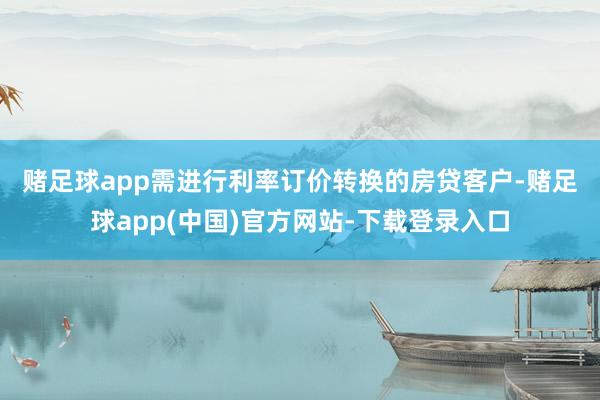 赌足球app　　需进行利率订价转换的房贷客户-赌足球app(中国)官方网站-下载登录入口