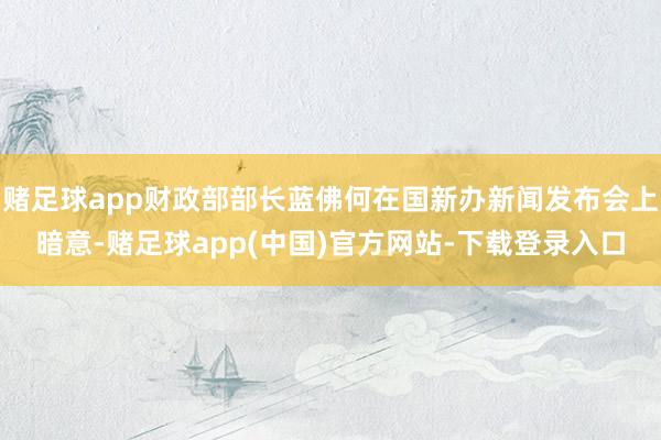 赌足球app财政部部长蓝佛何在国新办新闻发布会上暗意-赌足球app(中国)官方网站-下载登录入口