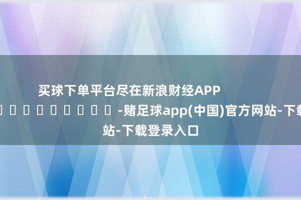 买球下单平台尽在新浪财经APP            													-赌足球app(中国)官方网站-下载登录入口