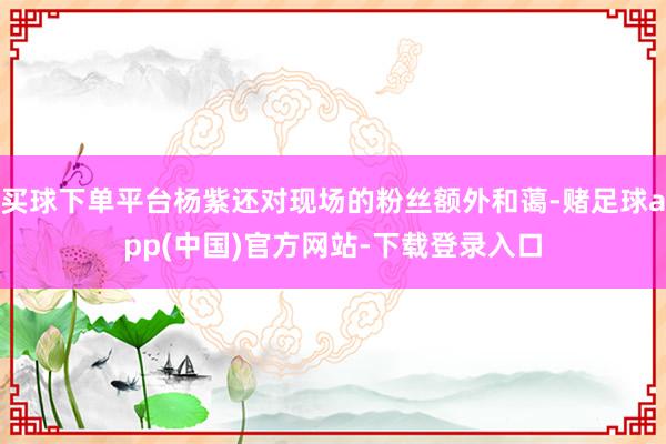 买球下单平台杨紫还对现场的粉丝额外和蔼-赌足球app(中国)官方网站-下载登录入口