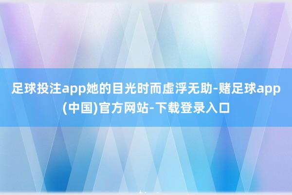 足球投注app她的目光时而虚浮无助-赌足球app(中国)官方网站-下载登录入口