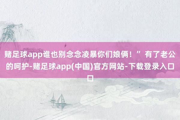 赌足球app谁也别念念凌暴你们娘俩！” 有了老公的呵护-赌足球app(中国)官方网站-下载登录入口