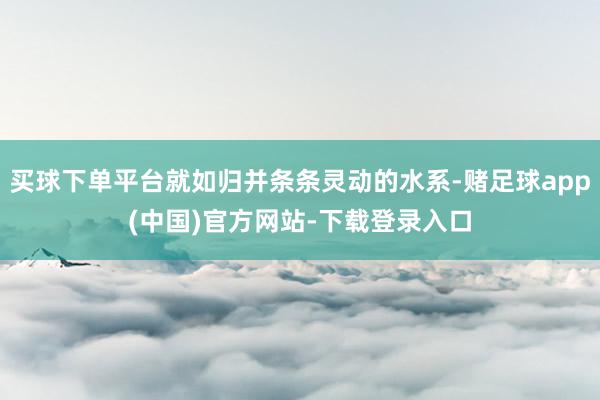 买球下单平台就如归并条条灵动的水系-赌足球app(中国)官方网站-下载登录入口