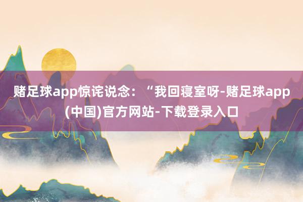 赌足球app惊诧说念：“我回寝室呀-赌足球app(中国)官方网站-下载登录入口