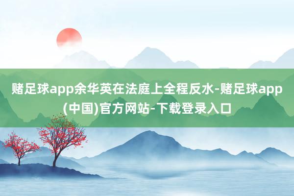 赌足球app余华英在法庭上全程反水-赌足球app(中国)官方网站-下载登录入口