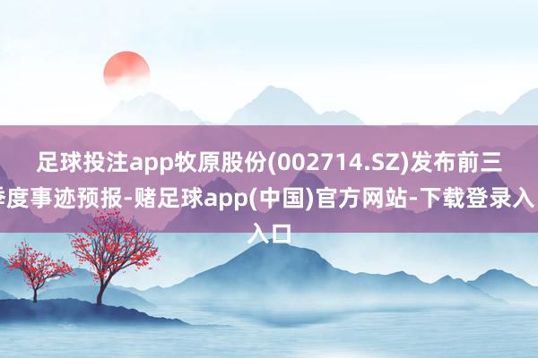 足球投注app牧原股份(002714.SZ)发布前三季度事迹预报-赌足球app(中国)官方网站-下载登录入口