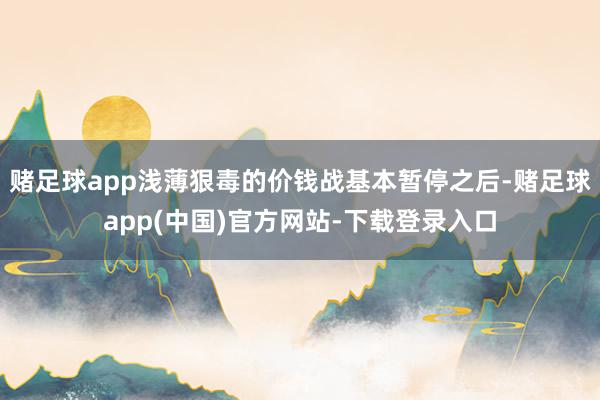 赌足球app浅薄狠毒的价钱战基本暂停之后-赌足球app(中国)官方网站-下载登录入口