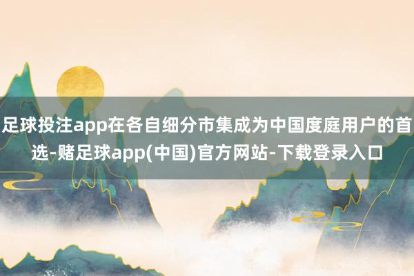 足球投注app在各自细分市集成为中国度庭用户的首选-赌足球app(中国)官方网站-下载登录入口