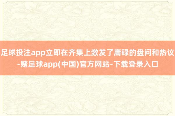 足球投注app立即在齐集上激发了庸碌的盘问和热议-赌足球app(中国)官方网站-下载登录入口