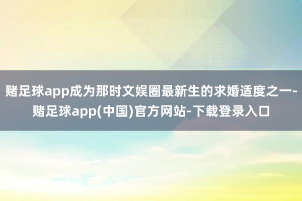 赌足球app成为那时文娱圈最新生的求婚适度之一-赌足球app(中国)官方网站-下载登录入口