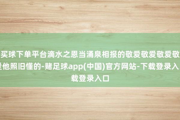 买球下单平台滴水之恩当涌泉相报的敬爱敬爱敬爱敬爱他照旧懂的-赌足球app(中国)官方网站-下载登录入口