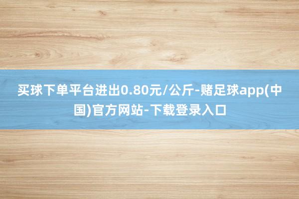 买球下单平台进出0.80元/公斤-赌足球app(中国)官方网站-下载登录入口