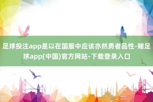 足球投注app是以在国服中应该亦然勇者品性-赌足球app(中国)官方网站-下载登录入口