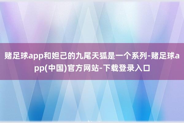 赌足球app和妲己的九尾天狐是一个系列-赌足球app(中国)官方网站-下载登录入口