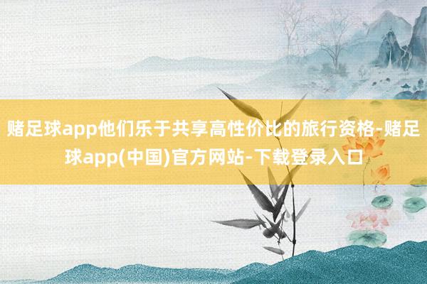 赌足球app他们乐于共享高性价比的旅行资格-赌足球app(中国)官方网站-下载登录入口