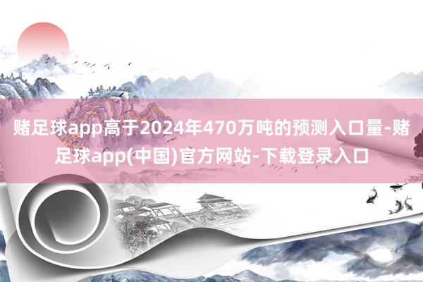 赌足球app高于2024年470万吨的预测入口量-赌足球app(中国)官方网站-下载登录入口