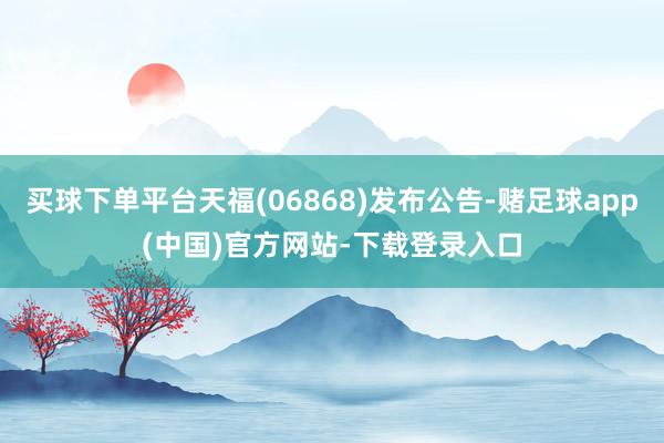 买球下单平台天福(06868)发布公告-赌足球app(中国)官方网站-下载登录入口