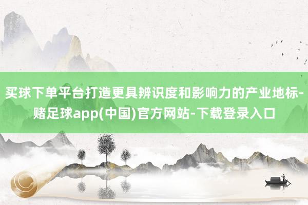 买球下单平台打造更具辨识度和影响力的产业地标-赌足球app(中国)官方网站-下载登录入口